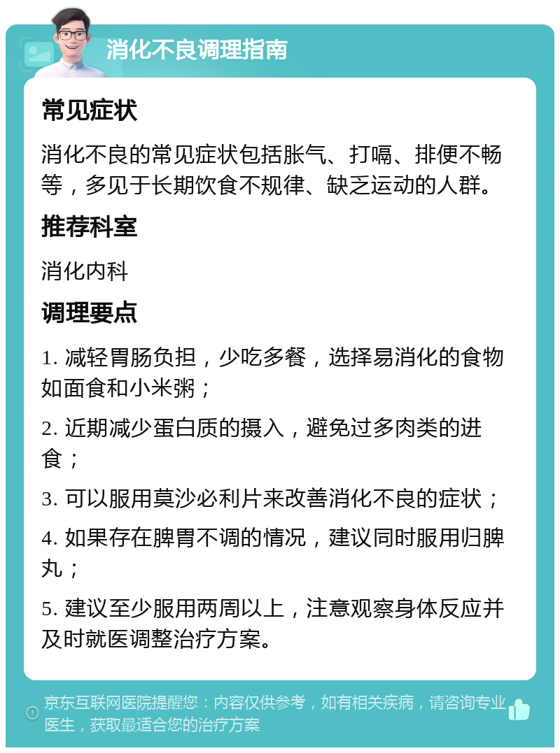 消化不良调理指南 常见症状 消化不良的常见症状包括胀气、打嗝、排便不畅等，多见于长期饮食不规律、缺乏运动的人群。 推荐科室 消化内科 调理要点 1. 减轻胃肠负担，少吃多餐，选择易消化的食物如面食和小米粥； 2. 近期减少蛋白质的摄入，避免过多肉类的进食； 3. 可以服用莫沙必利片来改善消化不良的症状； 4. 如果存在脾胃不调的情况，建议同时服用归脾丸； 5. 建议至少服用两周以上，注意观察身体反应并及时就医调整治疗方案。