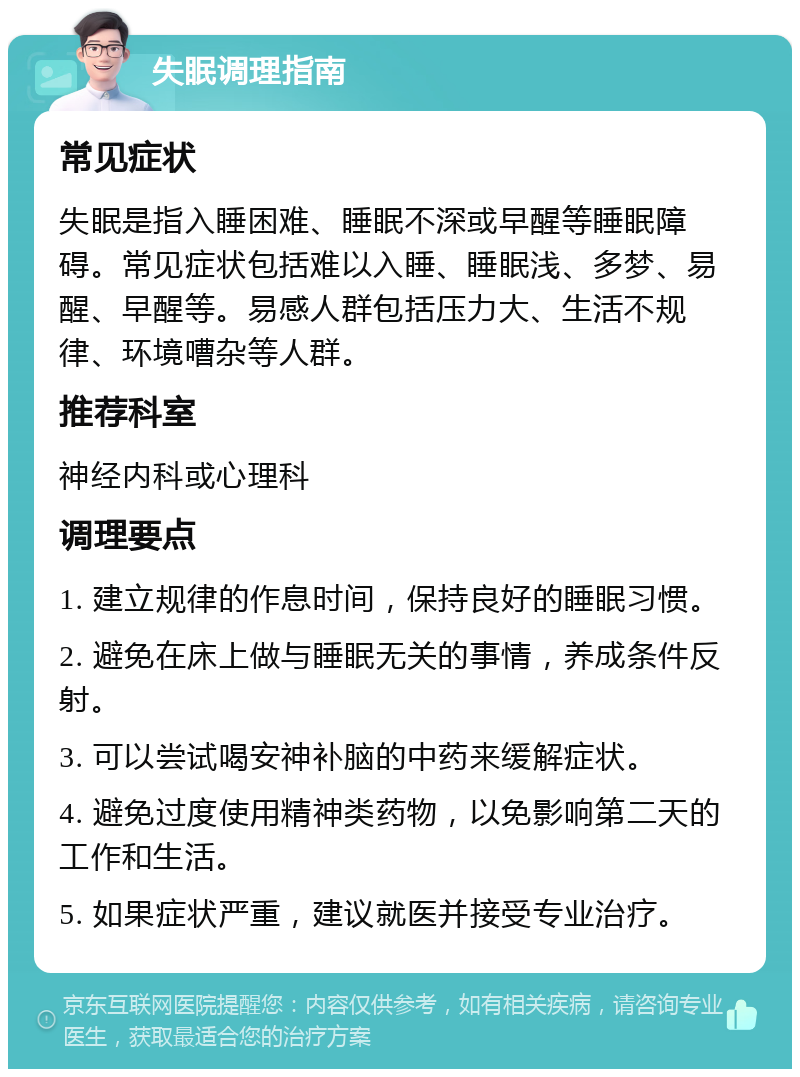 失眠调理指南 常见症状 失眠是指入睡困难、睡眠不深或早醒等睡眠障碍。常见症状包括难以入睡、睡眠浅、多梦、易醒、早醒等。易感人群包括压力大、生活不规律、环境嘈杂等人群。 推荐科室 神经内科或心理科 调理要点 1. 建立规律的作息时间，保持良好的睡眠习惯。 2. 避免在床上做与睡眠无关的事情，养成条件反射。 3. 可以尝试喝安神补脑的中药来缓解症状。 4. 避免过度使用精神类药物，以免影响第二天的工作和生活。 5. 如果症状严重，建议就医并接受专业治疗。