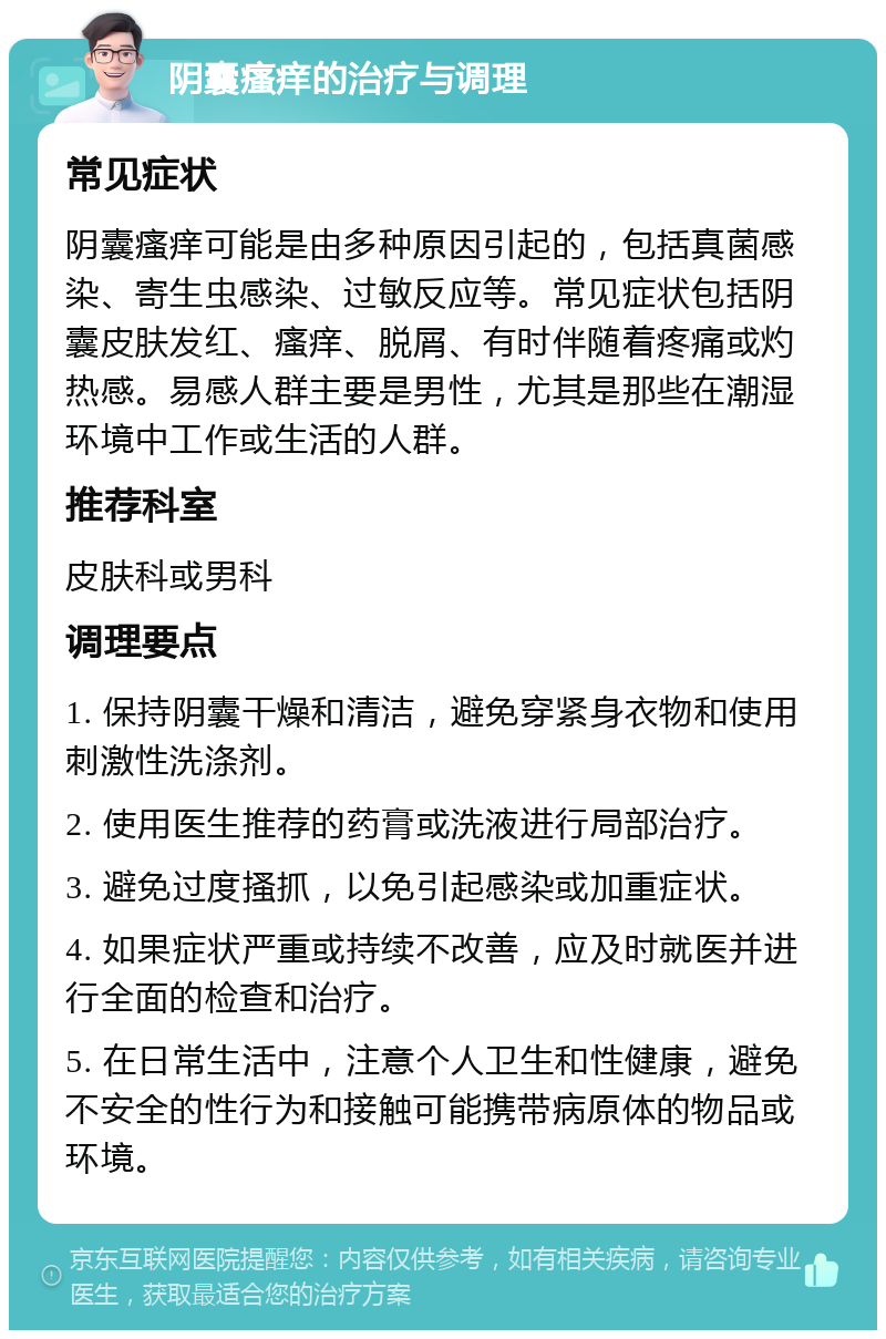 阴囊瘙痒的治疗与调理 常见症状 阴囊瘙痒可能是由多种原因引起的，包括真菌感染、寄生虫感染、过敏反应等。常见症状包括阴囊皮肤发红、瘙痒、脱屑、有时伴随着疼痛或灼热感。易感人群主要是男性，尤其是那些在潮湿环境中工作或生活的人群。 推荐科室 皮肤科或男科 调理要点 1. 保持阴囊干燥和清洁，避免穿紧身衣物和使用刺激性洗涤剂。 2. 使用医生推荐的药膏或洗液进行局部治疗。 3. 避免过度搔抓，以免引起感染或加重症状。 4. 如果症状严重或持续不改善，应及时就医并进行全面的检查和治疗。 5. 在日常生活中，注意个人卫生和性健康，避免不安全的性行为和接触可能携带病原体的物品或环境。