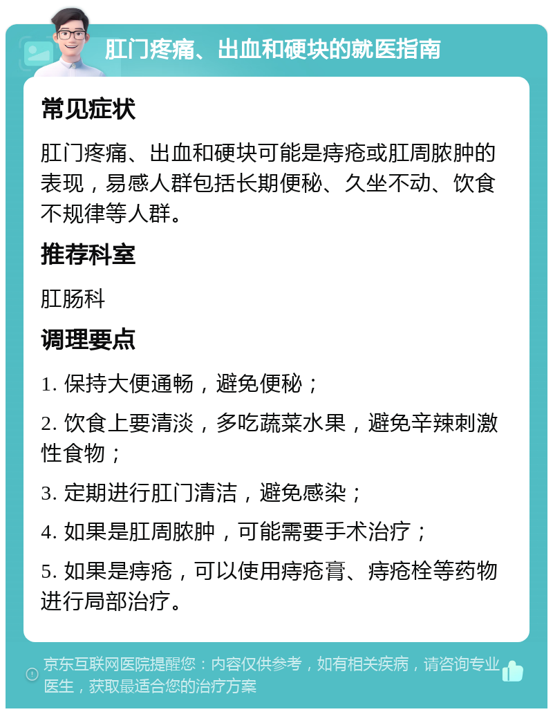 肛门疼痛、出血和硬块的就医指南 常见症状 肛门疼痛、出血和硬块可能是痔疮或肛周脓肿的表现，易感人群包括长期便秘、久坐不动、饮食不规律等人群。 推荐科室 肛肠科 调理要点 1. 保持大便通畅，避免便秘； 2. 饮食上要清淡，多吃蔬菜水果，避免辛辣刺激性食物； 3. 定期进行肛门清洁，避免感染； 4. 如果是肛周脓肿，可能需要手术治疗； 5. 如果是痔疮，可以使用痔疮膏、痔疮栓等药物进行局部治疗。