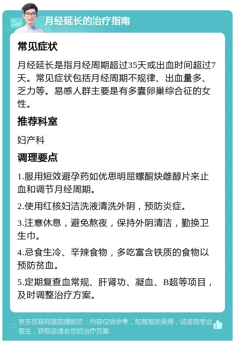 月经延长的治疗指南 常见症状 月经延长是指月经周期超过35天或出血时间超过7天。常见症状包括月经周期不规律、出血量多、乏力等。易感人群主要是有多囊卵巢综合征的女性。 推荐科室 妇产科 调理要点 1.服用短效避孕药如优思明屈螺酮炔雌醇片来止血和调节月经周期。 2.使用红核妇洁洗液清洗外阴，预防炎症。 3.注意休息，避免熬夜，保持外阴清洁，勤换卫生巾。 4.忌食生冷、辛辣食物，多吃富含铁质的食物以预防贫血。 5.定期复查血常规、肝肾功、凝血、B超等项目，及时调整治疗方案。