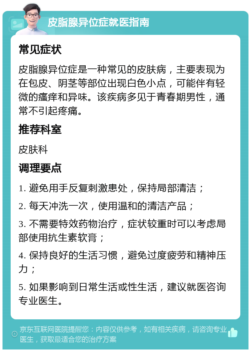 皮脂腺异位症就医指南 常见症状 皮脂腺异位症是一种常见的皮肤病，主要表现为在包皮、阴茎等部位出现白色小点，可能伴有轻微的瘙痒和异味。该疾病多见于青春期男性，通常不引起疼痛。 推荐科室 皮肤科 调理要点 1. 避免用手反复刺激患处，保持局部清洁； 2. 每天冲洗一次，使用温和的清洁产品； 3. 不需要特效药物治疗，症状较重时可以考虑局部使用抗生素软膏； 4. 保持良好的生活习惯，避免过度疲劳和精神压力； 5. 如果影响到日常生活或性生活，建议就医咨询专业医生。