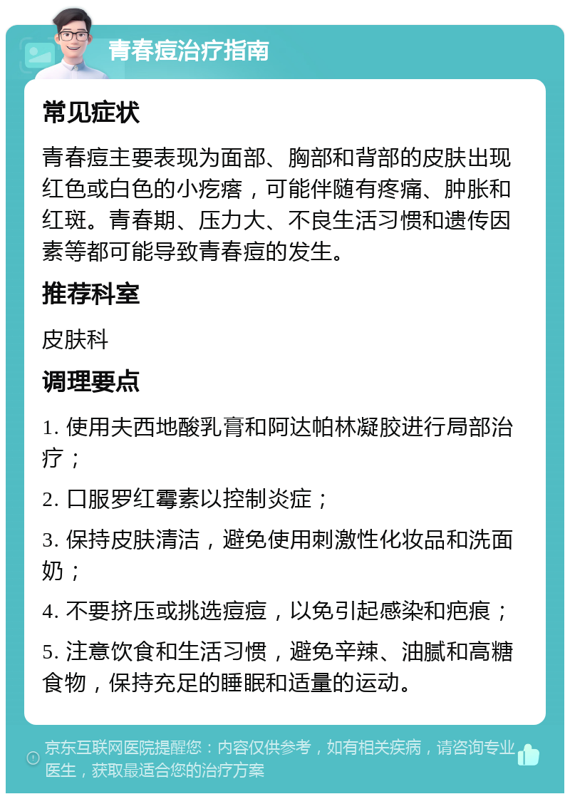 青春痘治疗指南 常见症状 青春痘主要表现为面部、胸部和背部的皮肤出现红色或白色的小疙瘩，可能伴随有疼痛、肿胀和红斑。青春期、压力大、不良生活习惯和遗传因素等都可能导致青春痘的发生。 推荐科室 皮肤科 调理要点 1. 使用夫西地酸乳膏和阿达帕林凝胶进行局部治疗； 2. 口服罗红霉素以控制炎症； 3. 保持皮肤清洁，避免使用刺激性化妆品和洗面奶； 4. 不要挤压或挑选痘痘，以免引起感染和疤痕； 5. 注意饮食和生活习惯，避免辛辣、油腻和高糖食物，保持充足的睡眠和适量的运动。