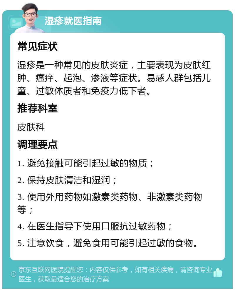 湿疹就医指南 常见症状 湿疹是一种常见的皮肤炎症，主要表现为皮肤红肿、瘙痒、起泡、渗液等症状。易感人群包括儿童、过敏体质者和免疫力低下者。 推荐科室 皮肤科 调理要点 1. 避免接触可能引起过敏的物质； 2. 保持皮肤清洁和湿润； 3. 使用外用药物如激素类药物、非激素类药物等； 4. 在医生指导下使用口服抗过敏药物； 5. 注意饮食，避免食用可能引起过敏的食物。