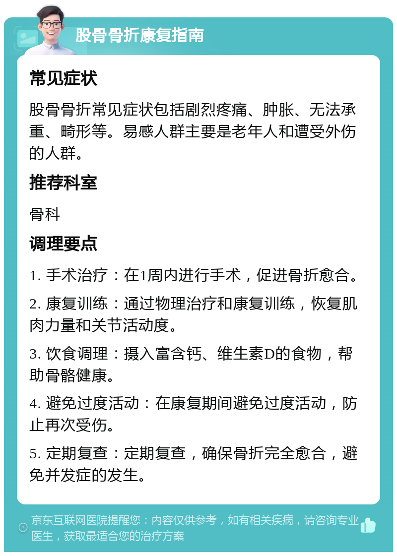 股骨骨折康复指南 常见症状 股骨骨折常见症状包括剧烈疼痛、肿胀、无法承重、畸形等。易感人群主要是老年人和遭受外伤的人群。 推荐科室 骨科 调理要点 1. 手术治疗：在1周内进行手术，促进骨折愈合。 2. 康复训练：通过物理治疗和康复训练，恢复肌肉力量和关节活动度。 3. 饮食调理：摄入富含钙、维生素D的食物，帮助骨骼健康。 4. 避免过度活动：在康复期间避免过度活动，防止再次受伤。 5. 定期复查：定期复查，确保骨折完全愈合，避免并发症的发生。