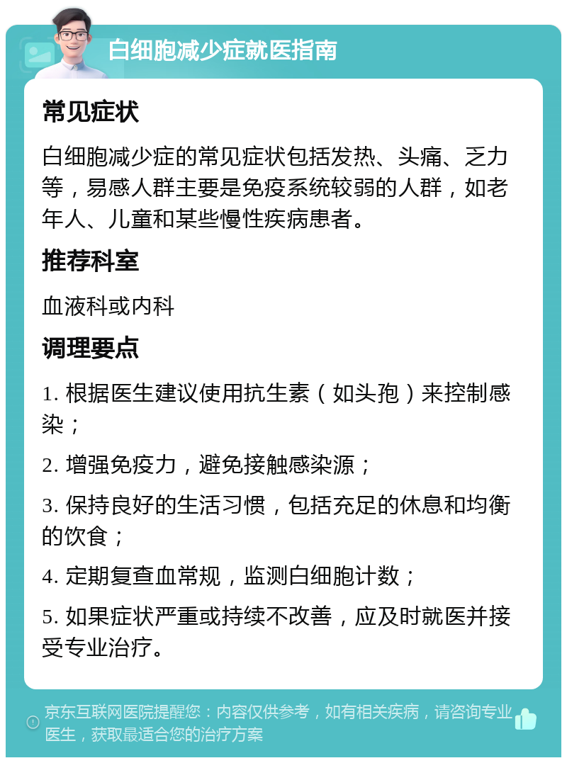 白细胞减少症就医指南 常见症状 白细胞减少症的常见症状包括发热、头痛、乏力等，易感人群主要是免疫系统较弱的人群，如老年人、儿童和某些慢性疾病患者。 推荐科室 血液科或内科 调理要点 1. 根据医生建议使用抗生素（如头孢）来控制感染； 2. 增强免疫力，避免接触感染源； 3. 保持良好的生活习惯，包括充足的休息和均衡的饮食； 4. 定期复查血常规，监测白细胞计数； 5. 如果症状严重或持续不改善，应及时就医并接受专业治疗。