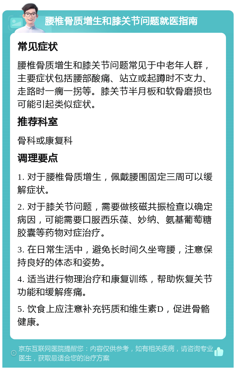 腰椎骨质增生和膝关节问题就医指南 常见症状 腰椎骨质增生和膝关节问题常见于中老年人群，主要症状包括腰部酸痛、站立或起蹲时不支力、走路时一瘸一拐等。膝关节半月板和软骨磨损也可能引起类似症状。 推荐科室 骨科或康复科 调理要点 1. 对于腰椎骨质增生，佩戴腰围固定三周可以缓解症状。 2. 对于膝关节问题，需要做核磁共振检查以确定病因，可能需要口服西乐葆、妙纳、氨基葡萄糖胶囊等药物对症治疗。 3. 在日常生活中，避免长时间久坐弯腰，注意保持良好的体态和姿势。 4. 适当进行物理治疗和康复训练，帮助恢复关节功能和缓解疼痛。 5. 饮食上应注意补充钙质和维生素D，促进骨骼健康。