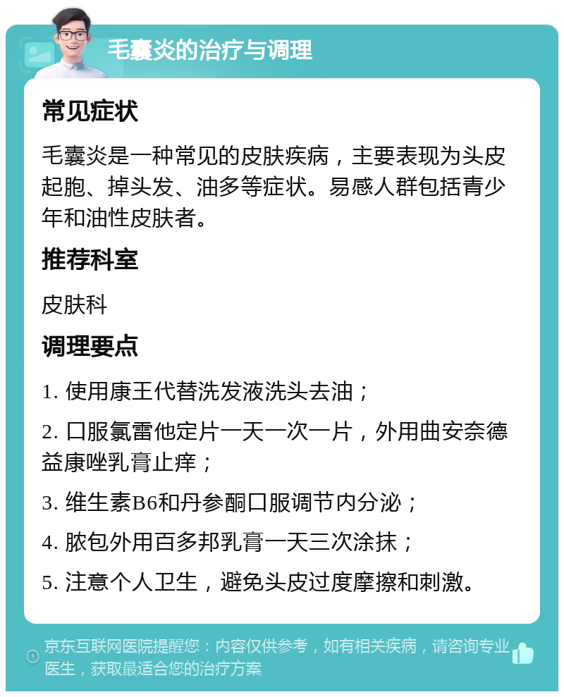 毛囊炎的治疗与调理 常见症状 毛囊炎是一种常见的皮肤疾病，主要表现为头皮起胞、掉头发、油多等症状。易感人群包括青少年和油性皮肤者。 推荐科室 皮肤科 调理要点 1. 使用康王代替洗发液洗头去油； 2. 口服氯雷他定片一天一次一片，外用曲安奈德益康唑乳膏止痒； 3. 维生素B6和丹参酮口服调节内分泌； 4. 脓包外用百多邦乳膏一天三次涂抹； 5. 注意个人卫生，避免头皮过度摩擦和刺激。