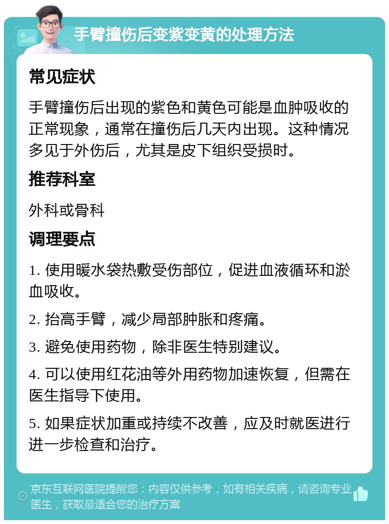 手臂撞伤后变紫变黄的处理方法 常见症状 手臂撞伤后出现的紫色和黄色可能是血肿吸收的正常现象，通常在撞伤后几天内出现。这种情况多见于外伤后，尤其是皮下组织受损时。 推荐科室 外科或骨科 调理要点 1. 使用暖水袋热敷受伤部位，促进血液循环和淤血吸收。 2. 抬高手臂，减少局部肿胀和疼痛。 3. 避免使用药物，除非医生特别建议。 4. 可以使用红花油等外用药物加速恢复，但需在医生指导下使用。 5. 如果症状加重或持续不改善，应及时就医进行进一步检查和治疗。