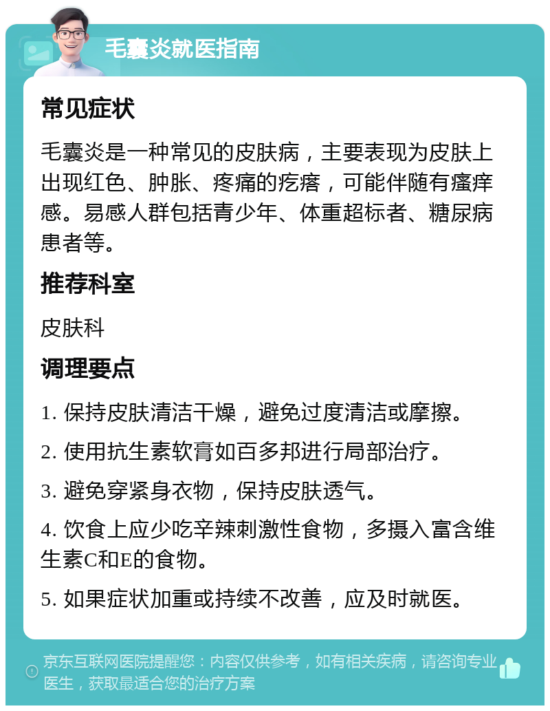 毛囊炎就医指南 常见症状 毛囊炎是一种常见的皮肤病，主要表现为皮肤上出现红色、肿胀、疼痛的疙瘩，可能伴随有瘙痒感。易感人群包括青少年、体重超标者、糖尿病患者等。 推荐科室 皮肤科 调理要点 1. 保持皮肤清洁干燥，避免过度清洁或摩擦。 2. 使用抗生素软膏如百多邦进行局部治疗。 3. 避免穿紧身衣物，保持皮肤透气。 4. 饮食上应少吃辛辣刺激性食物，多摄入富含维生素C和E的食物。 5. 如果症状加重或持续不改善，应及时就医。