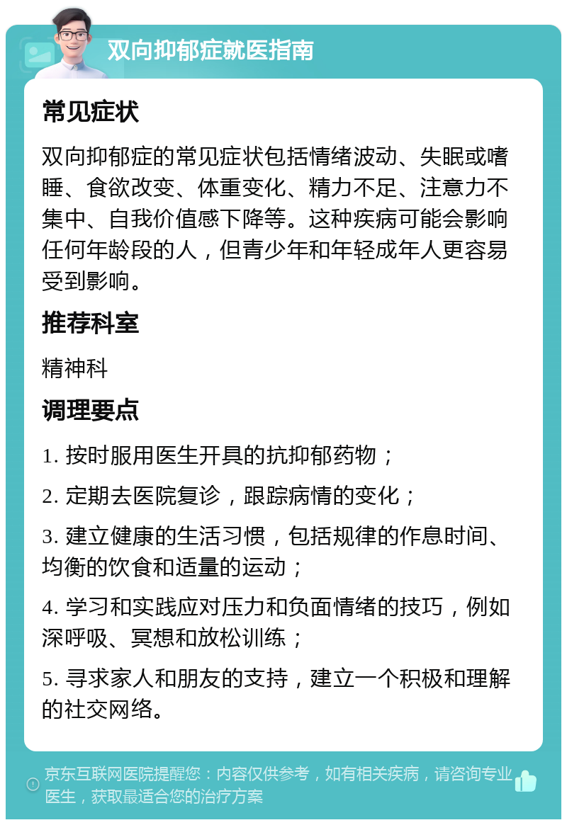 双向抑郁症就医指南 常见症状 双向抑郁症的常见症状包括情绪波动、失眠或嗜睡、食欲改变、体重变化、精力不足、注意力不集中、自我价值感下降等。这种疾病可能会影响任何年龄段的人，但青少年和年轻成年人更容易受到影响。 推荐科室 精神科 调理要点 1. 按时服用医生开具的抗抑郁药物； 2. 定期去医院复诊，跟踪病情的变化； 3. 建立健康的生活习惯，包括规律的作息时间、均衡的饮食和适量的运动； 4. 学习和实践应对压力和负面情绪的技巧，例如深呼吸、冥想和放松训练； 5. 寻求家人和朋友的支持，建立一个积极和理解的社交网络。