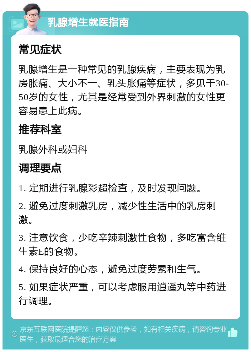 乳腺增生就医指南 常见症状 乳腺增生是一种常见的乳腺疾病，主要表现为乳房胀痛、大小不一、乳头胀痛等症状，多见于30-50岁的女性，尤其是经常受到外界刺激的女性更容易患上此病。 推荐科室 乳腺外科或妇科 调理要点 1. 定期进行乳腺彩超检查，及时发现问题。 2. 避免过度刺激乳房，减少性生活中的乳房刺激。 3. 注意饮食，少吃辛辣刺激性食物，多吃富含维生素E的食物。 4. 保持良好的心态，避免过度劳累和生气。 5. 如果症状严重，可以考虑服用逍遥丸等中药进行调理。