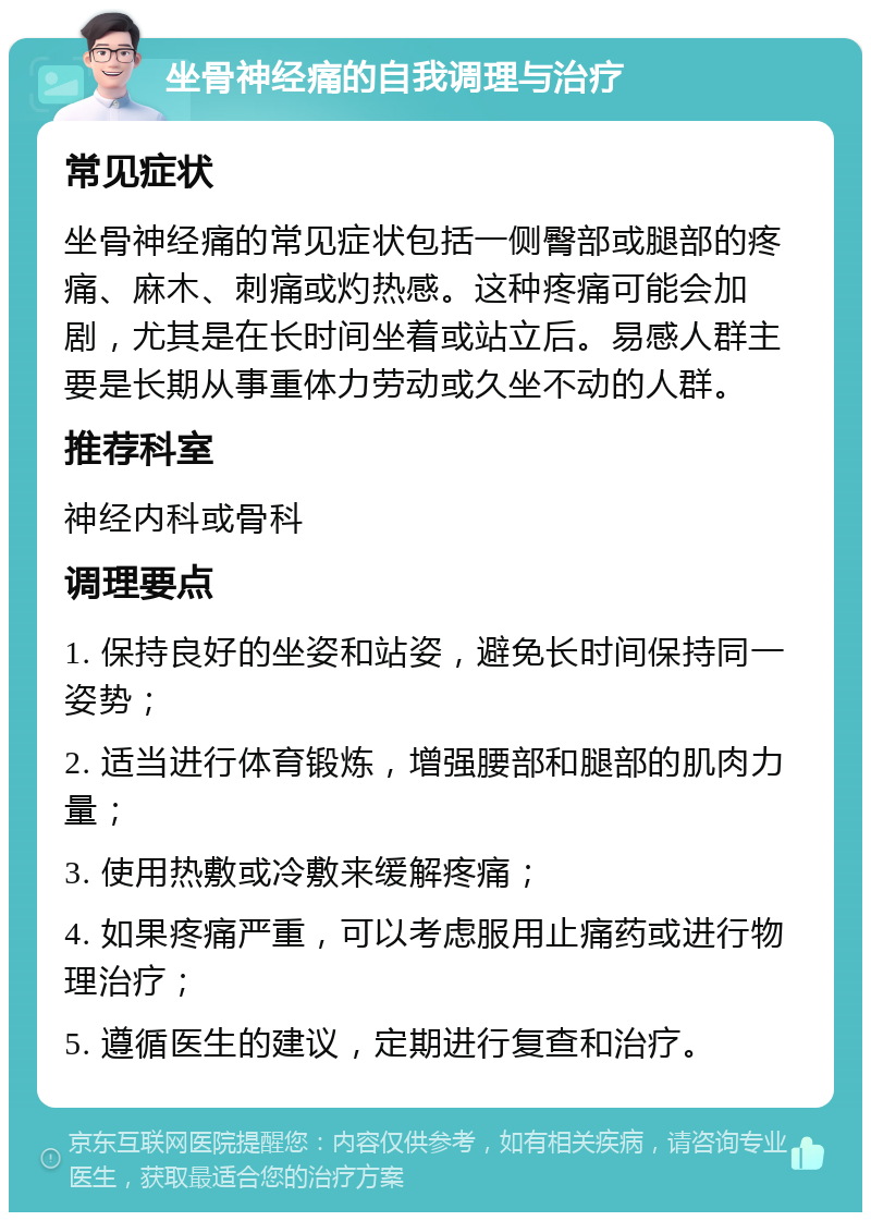 坐骨神经痛的自我调理与治疗 常见症状 坐骨神经痛的常见症状包括一侧臀部或腿部的疼痛、麻木、刺痛或灼热感。这种疼痛可能会加剧，尤其是在长时间坐着或站立后。易感人群主要是长期从事重体力劳动或久坐不动的人群。 推荐科室 神经内科或骨科 调理要点 1. 保持良好的坐姿和站姿，避免长时间保持同一姿势； 2. 适当进行体育锻炼，增强腰部和腿部的肌肉力量； 3. 使用热敷或冷敷来缓解疼痛； 4. 如果疼痛严重，可以考虑服用止痛药或进行物理治疗； 5. 遵循医生的建议，定期进行复查和治疗。