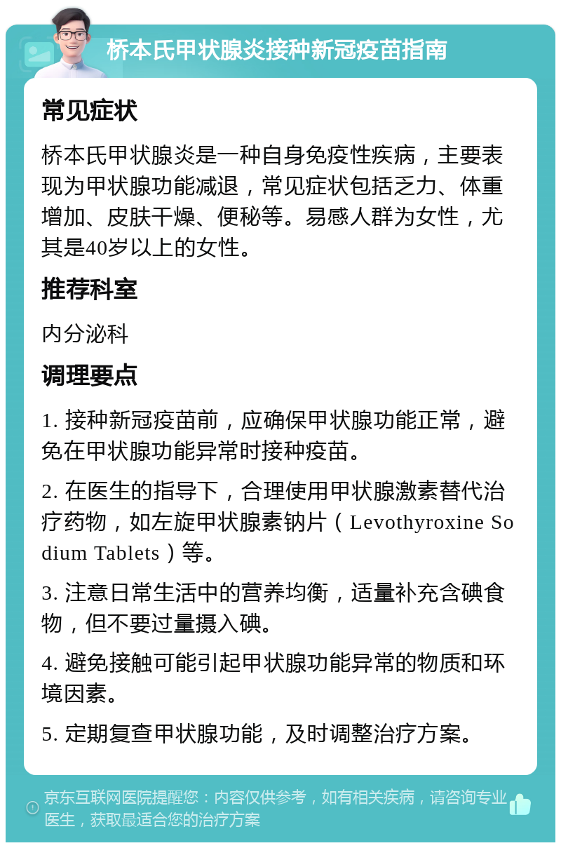 桥本氏甲状腺炎接种新冠疫苗指南 常见症状 桥本氏甲状腺炎是一种自身免疫性疾病，主要表现为甲状腺功能减退，常见症状包括乏力、体重增加、皮肤干燥、便秘等。易感人群为女性，尤其是40岁以上的女性。 推荐科室 内分泌科 调理要点 1. 接种新冠疫苗前，应确保甲状腺功能正常，避免在甲状腺功能异常时接种疫苗。 2. 在医生的指导下，合理使用甲状腺激素替代治疗药物，如左旋甲状腺素钠片（Levothyroxine Sodium Tablets）等。 3. 注意日常生活中的营养均衡，适量补充含碘食物，但不要过量摄入碘。 4. 避免接触可能引起甲状腺功能异常的物质和环境因素。 5. 定期复查甲状腺功能，及时调整治疗方案。