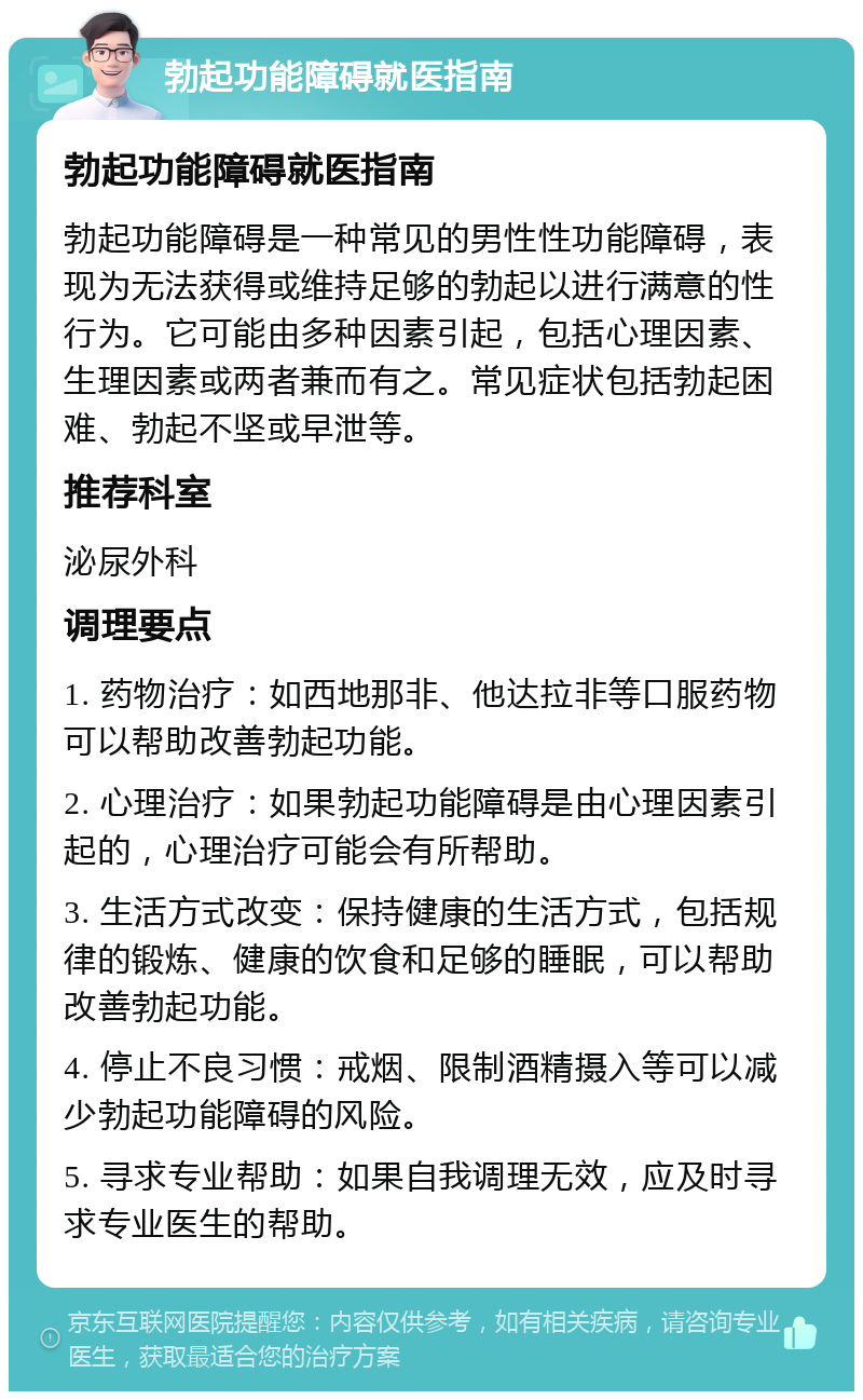 勃起功能障碍就医指南 勃起功能障碍就医指南 勃起功能障碍是一种常见的男性性功能障碍，表现为无法获得或维持足够的勃起以进行满意的性行为。它可能由多种因素引起，包括心理因素、生理因素或两者兼而有之。常见症状包括勃起困难、勃起不坚或早泄等。 推荐科室 泌尿外科 调理要点 1. 药物治疗：如西地那非、他达拉非等口服药物可以帮助改善勃起功能。 2. 心理治疗：如果勃起功能障碍是由心理因素引起的，心理治疗可能会有所帮助。 3. 生活方式改变：保持健康的生活方式，包括规律的锻炼、健康的饮食和足够的睡眠，可以帮助改善勃起功能。 4. 停止不良习惯：戒烟、限制酒精摄入等可以减少勃起功能障碍的风险。 5. 寻求专业帮助：如果自我调理无效，应及时寻求专业医生的帮助。