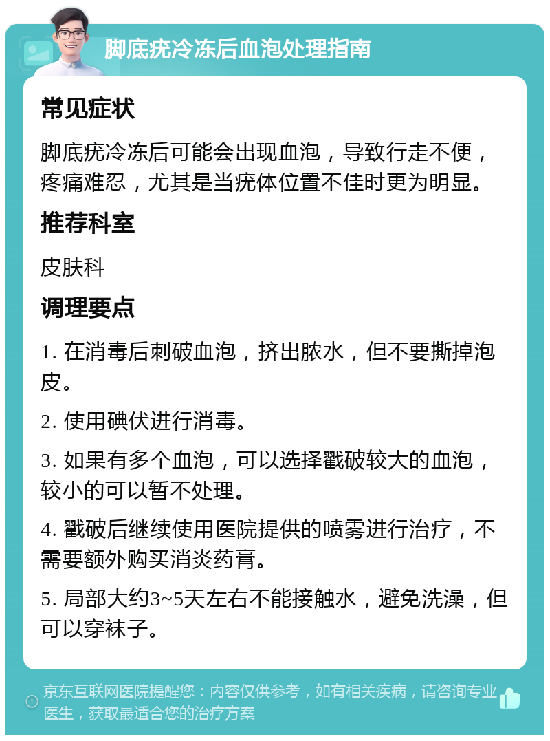 脚底疣冷冻后血泡处理指南 常见症状 脚底疣冷冻后可能会出现血泡，导致行走不便，疼痛难忍，尤其是当疣体位置不佳时更为明显。 推荐科室 皮肤科 调理要点 1. 在消毒后刺破血泡，挤出脓水，但不要撕掉泡皮。 2. 使用碘伏进行消毒。 3. 如果有多个血泡，可以选择戳破较大的血泡，较小的可以暂不处理。 4. 戳破后继续使用医院提供的喷雾进行治疗，不需要额外购买消炎药膏。 5. 局部大约3~5天左右不能接触水，避免洗澡，但可以穿袜子。