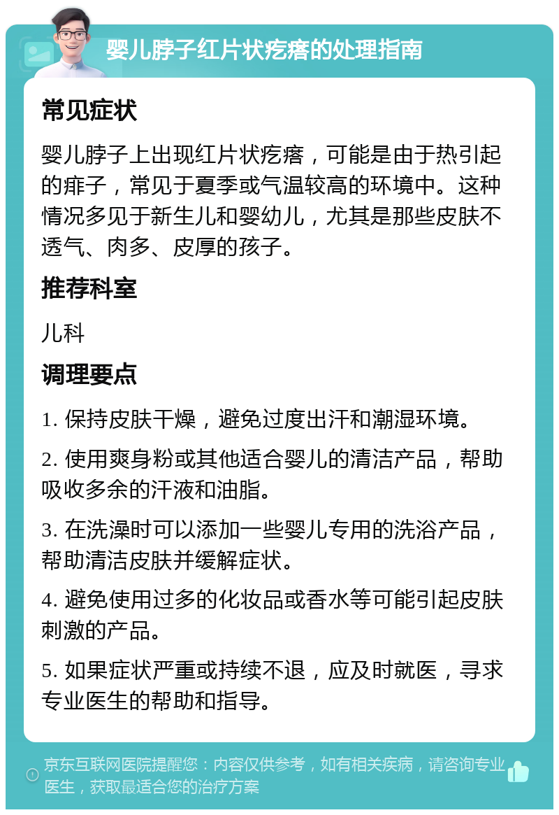 婴儿脖子红片状疙瘩的处理指南 常见症状 婴儿脖子上出现红片状疙瘩，可能是由于热引起的痱子，常见于夏季或气温较高的环境中。这种情况多见于新生儿和婴幼儿，尤其是那些皮肤不透气、肉多、皮厚的孩子。 推荐科室 儿科 调理要点 1. 保持皮肤干燥，避免过度出汗和潮湿环境。 2. 使用爽身粉或其他适合婴儿的清洁产品，帮助吸收多余的汗液和油脂。 3. 在洗澡时可以添加一些婴儿专用的洗浴产品，帮助清洁皮肤并缓解症状。 4. 避免使用过多的化妆品或香水等可能引起皮肤刺激的产品。 5. 如果症状严重或持续不退，应及时就医，寻求专业医生的帮助和指导。