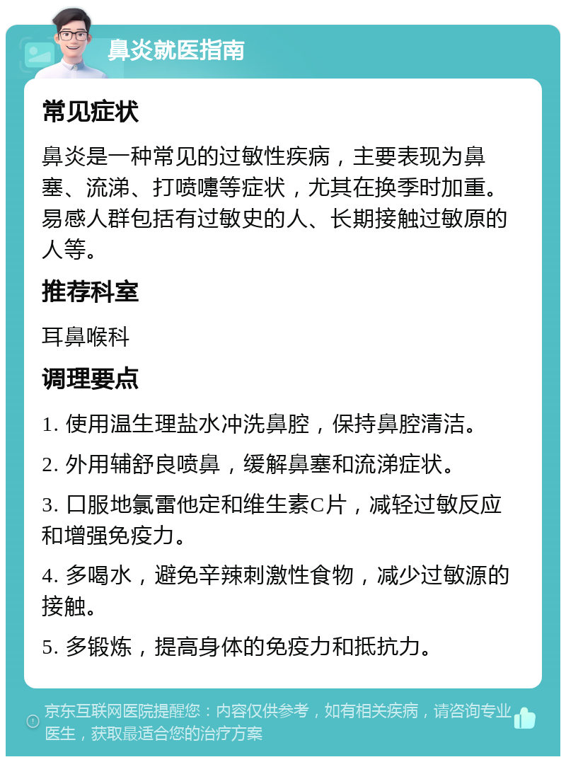 鼻炎就医指南 常见症状 鼻炎是一种常见的过敏性疾病，主要表现为鼻塞、流涕、打喷嚏等症状，尤其在换季时加重。易感人群包括有过敏史的人、长期接触过敏原的人等。 推荐科室 耳鼻喉科 调理要点 1. 使用温生理盐水冲洗鼻腔，保持鼻腔清洁。 2. 外用辅舒良喷鼻，缓解鼻塞和流涕症状。 3. 口服地氯雷他定和维生素C片，减轻过敏反应和增强免疫力。 4. 多喝水，避免辛辣刺激性食物，减少过敏源的接触。 5. 多锻炼，提高身体的免疫力和抵抗力。