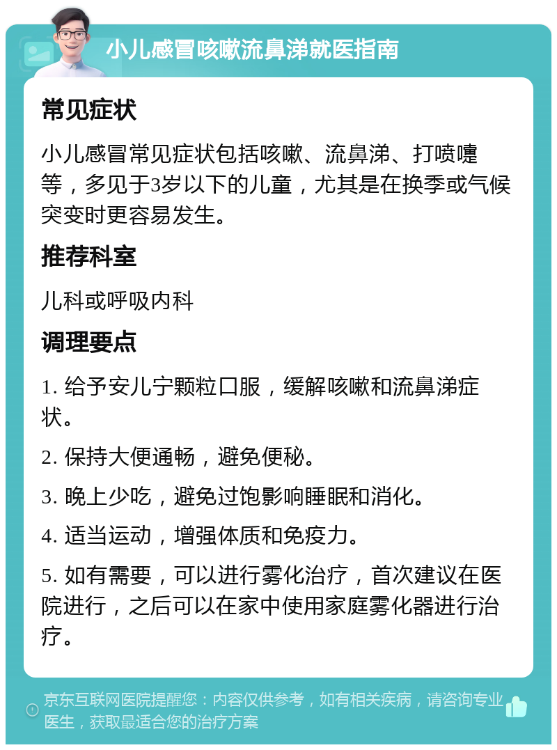 小儿感冒咳嗽流鼻涕就医指南 常见症状 小儿感冒常见症状包括咳嗽、流鼻涕、打喷嚏等，多见于3岁以下的儿童，尤其是在换季或气候突变时更容易发生。 推荐科室 儿科或呼吸内科 调理要点 1. 给予安儿宁颗粒口服，缓解咳嗽和流鼻涕症状。 2. 保持大便通畅，避免便秘。 3. 晚上少吃，避免过饱影响睡眠和消化。 4. 适当运动，增强体质和免疫力。 5. 如有需要，可以进行雾化治疗，首次建议在医院进行，之后可以在家中使用家庭雾化器进行治疗。