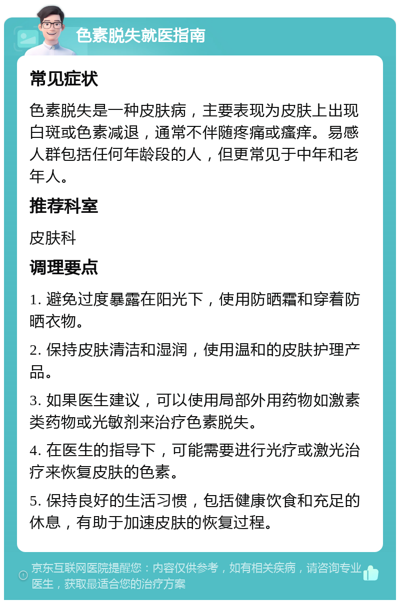 色素脱失就医指南 常见症状 色素脱失是一种皮肤病，主要表现为皮肤上出现白斑或色素减退，通常不伴随疼痛或瘙痒。易感人群包括任何年龄段的人，但更常见于中年和老年人。 推荐科室 皮肤科 调理要点 1. 避免过度暴露在阳光下，使用防晒霜和穿着防晒衣物。 2. 保持皮肤清洁和湿润，使用温和的皮肤护理产品。 3. 如果医生建议，可以使用局部外用药物如激素类药物或光敏剂来治疗色素脱失。 4. 在医生的指导下，可能需要进行光疗或激光治疗来恢复皮肤的色素。 5. 保持良好的生活习惯，包括健康饮食和充足的休息，有助于加速皮肤的恢复过程。