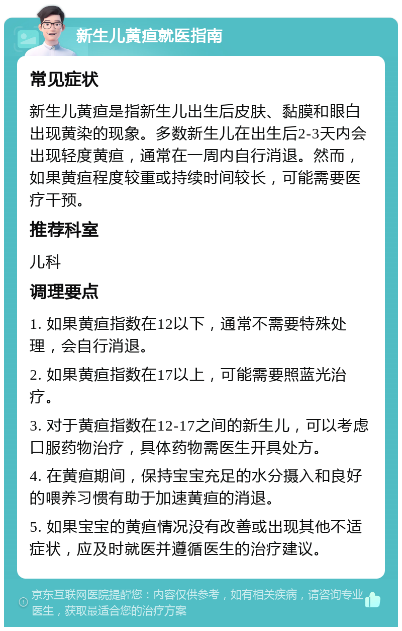 新生儿黄疸就医指南 常见症状 新生儿黄疸是指新生儿出生后皮肤、黏膜和眼白出现黄染的现象。多数新生儿在出生后2-3天内会出现轻度黄疸，通常在一周内自行消退。然而，如果黄疸程度较重或持续时间较长，可能需要医疗干预。 推荐科室 儿科 调理要点 1. 如果黄疸指数在12以下，通常不需要特殊处理，会自行消退。 2. 如果黄疸指数在17以上，可能需要照蓝光治疗。 3. 对于黄疸指数在12-17之间的新生儿，可以考虑口服药物治疗，具体药物需医生开具处方。 4. 在黄疸期间，保持宝宝充足的水分摄入和良好的喂养习惯有助于加速黄疸的消退。 5. 如果宝宝的黄疸情况没有改善或出现其他不适症状，应及时就医并遵循医生的治疗建议。