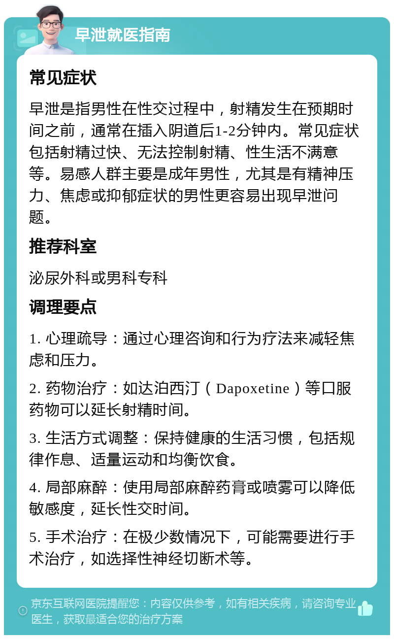 早泄就医指南 常见症状 早泄是指男性在性交过程中，射精发生在预期时间之前，通常在插入阴道后1-2分钟内。常见症状包括射精过快、无法控制射精、性生活不满意等。易感人群主要是成年男性，尤其是有精神压力、焦虑或抑郁症状的男性更容易出现早泄问题。 推荐科室 泌尿外科或男科专科 调理要点 1. 心理疏导：通过心理咨询和行为疗法来减轻焦虑和压力。 2. 药物治疗：如达泊西汀（Dapoxetine）等口服药物可以延长射精时间。 3. 生活方式调整：保持健康的生活习惯，包括规律作息、适量运动和均衡饮食。 4. 局部麻醉：使用局部麻醉药膏或喷雾可以降低敏感度，延长性交时间。 5. 手术治疗：在极少数情况下，可能需要进行手术治疗，如选择性神经切断术等。