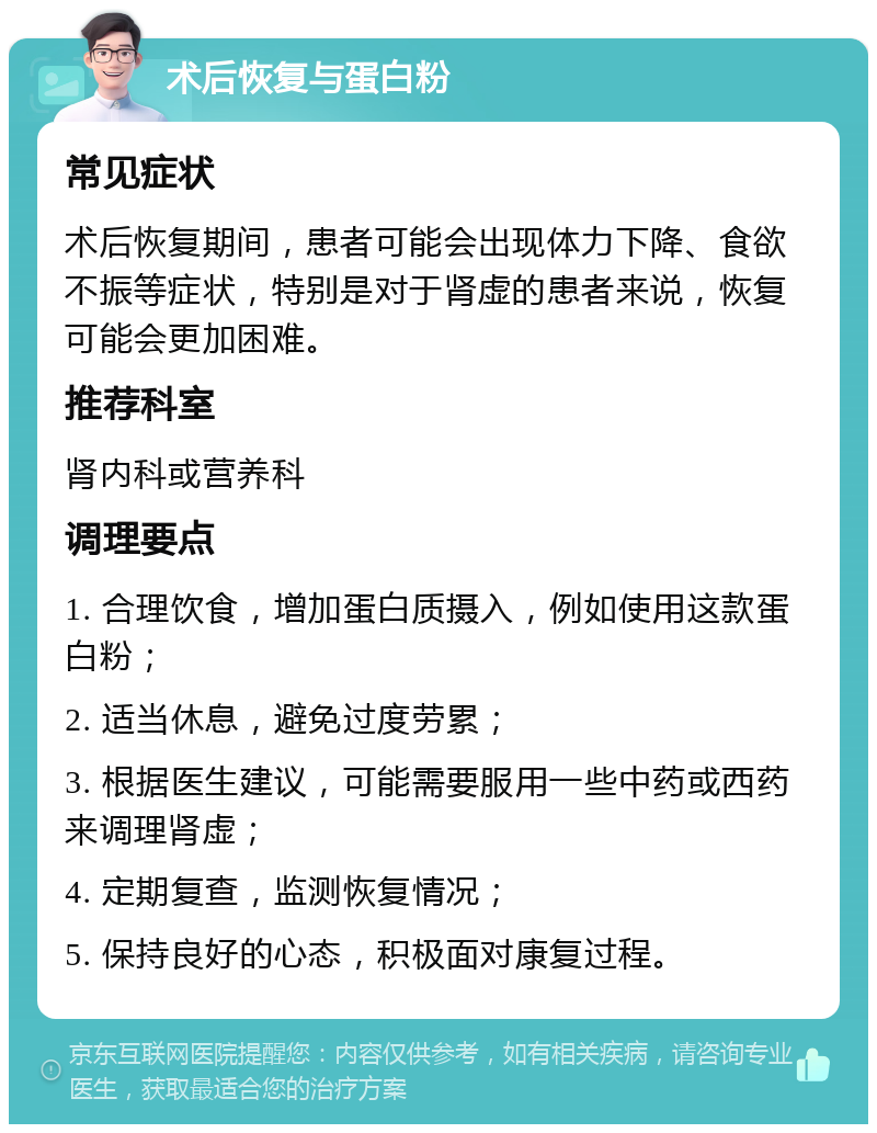 术后恢复与蛋白粉 常见症状 术后恢复期间，患者可能会出现体力下降、食欲不振等症状，特别是对于肾虚的患者来说，恢复可能会更加困难。 推荐科室 肾内科或营养科 调理要点 1. 合理饮食，增加蛋白质摄入，例如使用这款蛋白粉； 2. 适当休息，避免过度劳累； 3. 根据医生建议，可能需要服用一些中药或西药来调理肾虚； 4. 定期复查，监测恢复情况； 5. 保持良好的心态，积极面对康复过程。