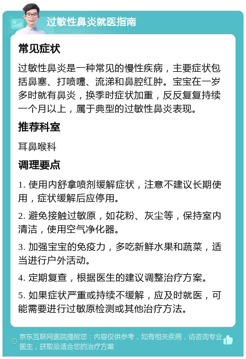 过敏性鼻炎就医指南 常见症状 过敏性鼻炎是一种常见的慢性疾病，主要症状包括鼻塞、打喷嚏、流涕和鼻腔红肿。宝宝在一岁多时就有鼻炎，换季时症状加重，反反复复持续一个月以上，属于典型的过敏性鼻炎表现。 推荐科室 耳鼻喉科 调理要点 1. 使用内舒拿喷剂缓解症状，注意不建议长期使用，症状缓解后应停用。 2. 避免接触过敏原，如花粉、灰尘等，保持室内清洁，使用空气净化器。 3. 加强宝宝的免疫力，多吃新鲜水果和蔬菜，适当进行户外活动。 4. 定期复查，根据医生的建议调整治疗方案。 5. 如果症状严重或持续不缓解，应及时就医，可能需要进行过敏原检测或其他治疗方法。