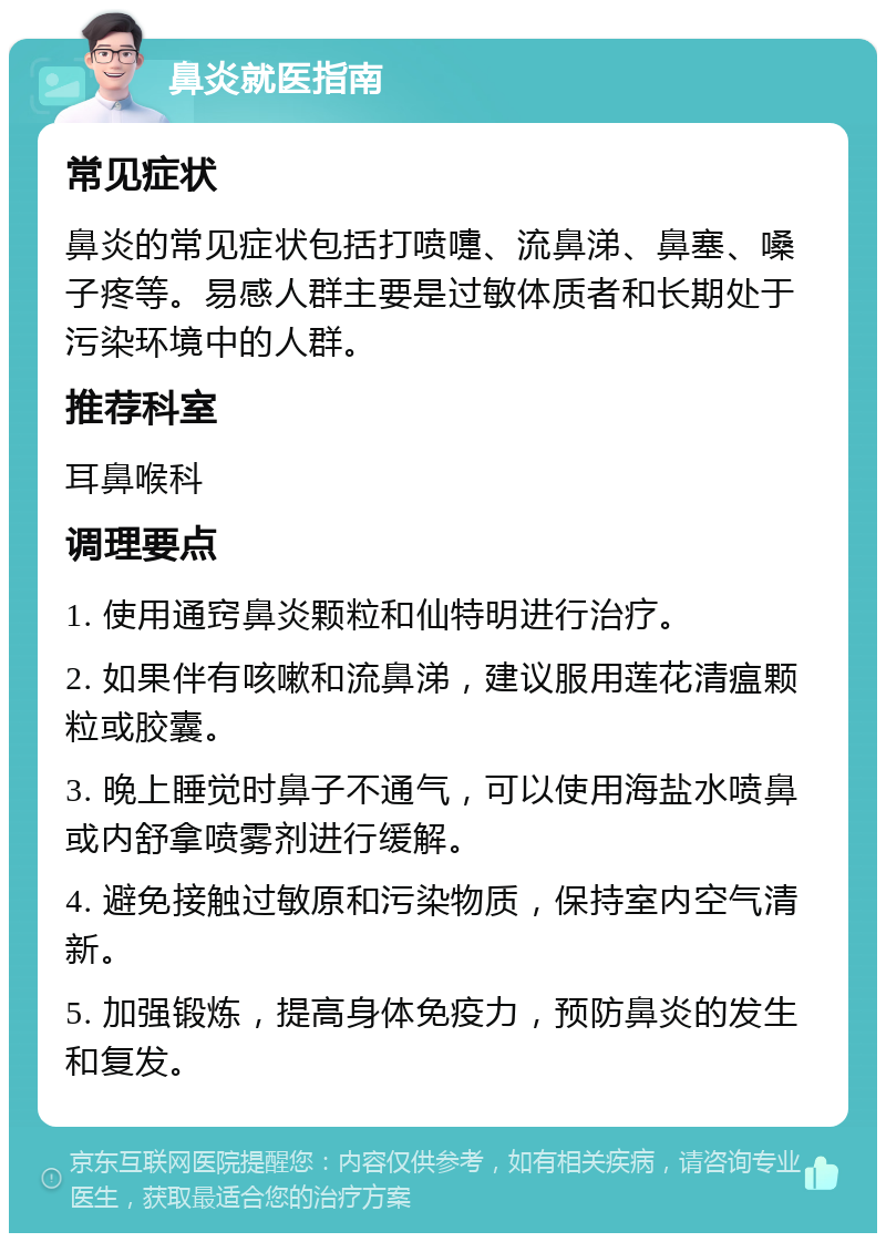 鼻炎就医指南 常见症状 鼻炎的常见症状包括打喷嚏、流鼻涕、鼻塞、嗓子疼等。易感人群主要是过敏体质者和长期处于污染环境中的人群。 推荐科室 耳鼻喉科 调理要点 1. 使用通窍鼻炎颗粒和仙特明进行治疗。 2. 如果伴有咳嗽和流鼻涕，建议服用莲花清瘟颗粒或胶囊。 3. 晚上睡觉时鼻子不通气，可以使用海盐水喷鼻或内舒拿喷雾剂进行缓解。 4. 避免接触过敏原和污染物质，保持室内空气清新。 5. 加强锻炼，提高身体免疫力，预防鼻炎的发生和复发。