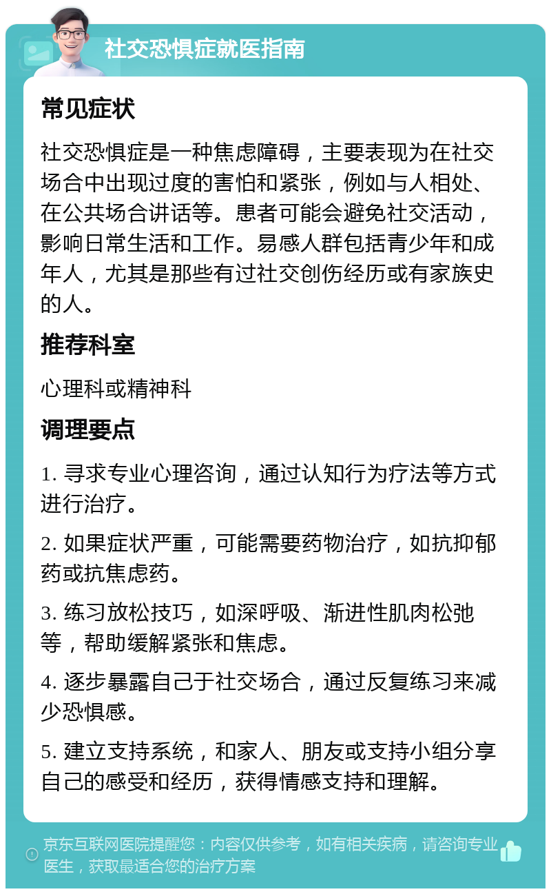 社交恐惧症就医指南 常见症状 社交恐惧症是一种焦虑障碍，主要表现为在社交场合中出现过度的害怕和紧张，例如与人相处、在公共场合讲话等。患者可能会避免社交活动，影响日常生活和工作。易感人群包括青少年和成年人，尤其是那些有过社交创伤经历或有家族史的人。 推荐科室 心理科或精神科 调理要点 1. 寻求专业心理咨询，通过认知行为疗法等方式进行治疗。 2. 如果症状严重，可能需要药物治疗，如抗抑郁药或抗焦虑药。 3. 练习放松技巧，如深呼吸、渐进性肌肉松弛等，帮助缓解紧张和焦虑。 4. 逐步暴露自己于社交场合，通过反复练习来减少恐惧感。 5. 建立支持系统，和家人、朋友或支持小组分享自己的感受和经历，获得情感支持和理解。