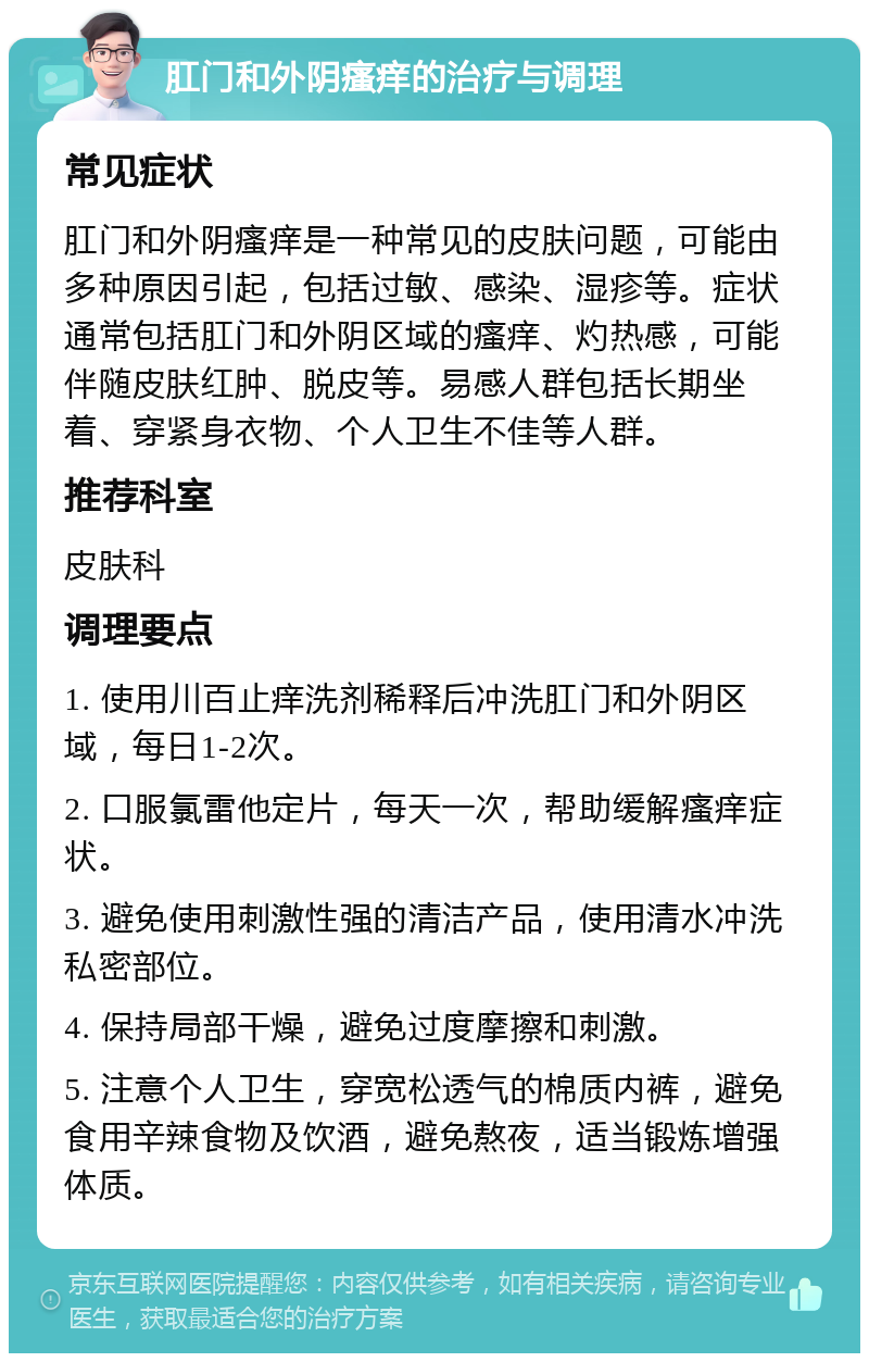 肛门和外阴瘙痒的治疗与调理 常见症状 肛门和外阴瘙痒是一种常见的皮肤问题，可能由多种原因引起，包括过敏、感染、湿疹等。症状通常包括肛门和外阴区域的瘙痒、灼热感，可能伴随皮肤红肿、脱皮等。易感人群包括长期坐着、穿紧身衣物、个人卫生不佳等人群。 推荐科室 皮肤科 调理要点 1. 使用川百止痒洗剂稀释后冲洗肛门和外阴区域，每日1-2次。 2. 口服氯雷他定片，每天一次，帮助缓解瘙痒症状。 3. 避免使用刺激性强的清洁产品，使用清水冲洗私密部位。 4. 保持局部干燥，避免过度摩擦和刺激。 5. 注意个人卫生，穿宽松透气的棉质内裤，避免食用辛辣食物及饮酒，避免熬夜，适当锻炼增强体质。