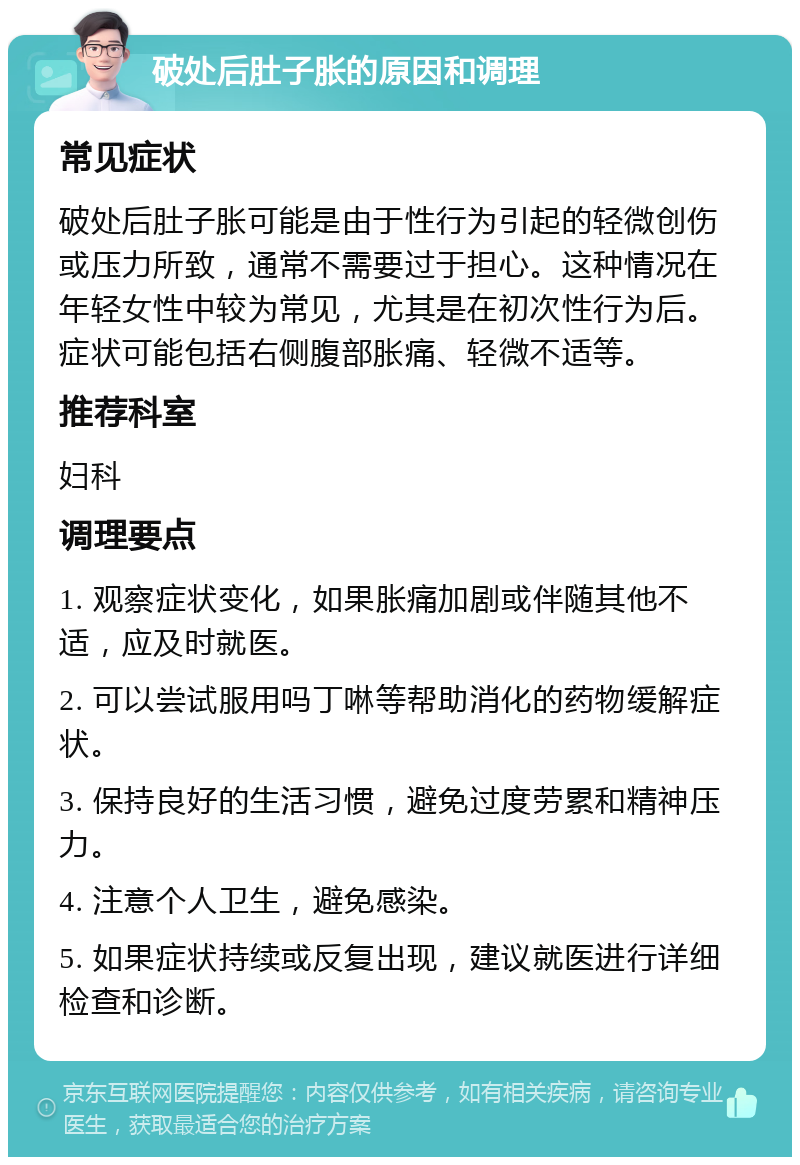 破处后肚子胀的原因和调理 常见症状 破处后肚子胀可能是由于性行为引起的轻微创伤或压力所致，通常不需要过于担心。这种情况在年轻女性中较为常见，尤其是在初次性行为后。症状可能包括右侧腹部胀痛、轻微不适等。 推荐科室 妇科 调理要点 1. 观察症状变化，如果胀痛加剧或伴随其他不适，应及时就医。 2. 可以尝试服用吗丁啉等帮助消化的药物缓解症状。 3. 保持良好的生活习惯，避免过度劳累和精神压力。 4. 注意个人卫生，避免感染。 5. 如果症状持续或反复出现，建议就医进行详细检查和诊断。