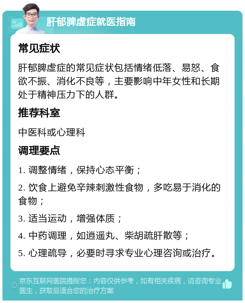 肝郁脾虚症就医指南 常见症状 肝郁脾虚症的常见症状包括情绪低落、易怒、食欲不振、消化不良等，主要影响中年女性和长期处于精神压力下的人群。 推荐科室 中医科或心理科 调理要点 1. 调整情绪，保持心态平衡； 2. 饮食上避免辛辣刺激性食物，多吃易于消化的食物； 3. 适当运动，增强体质； 4. 中药调理，如逍遥丸、柴胡疏肝散等； 5. 心理疏导，必要时寻求专业心理咨询或治疗。