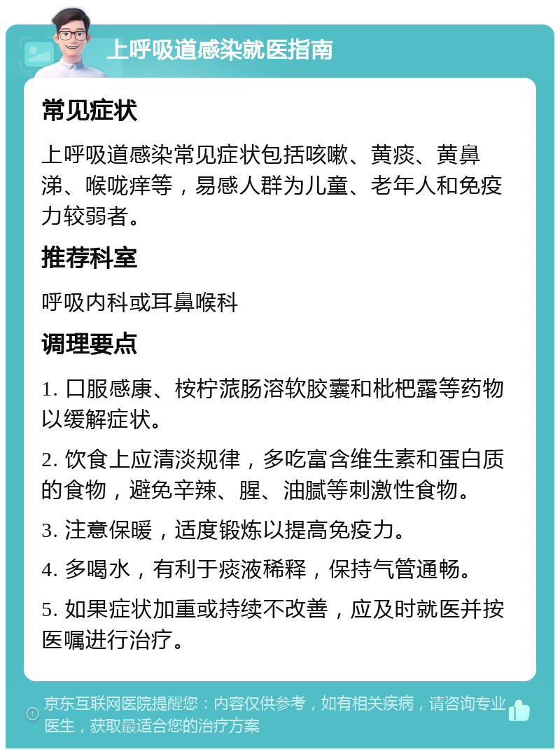 上呼吸道感染就医指南 常见症状 上呼吸道感染常见症状包括咳嗽、黄痰、黄鼻涕、喉咙痒等，易感人群为儿童、老年人和免疫力较弱者。 推荐科室 呼吸内科或耳鼻喉科 调理要点 1. 口服感康、桉柠蒎肠溶软胶囊和枇杷露等药物以缓解症状。 2. 饮食上应清淡规律，多吃富含维生素和蛋白质的食物，避免辛辣、腥、油腻等刺激性食物。 3. 注意保暖，适度锻炼以提高免疫力。 4. 多喝水，有利于痰液稀释，保持气管通畅。 5. 如果症状加重或持续不改善，应及时就医并按医嘱进行治疗。