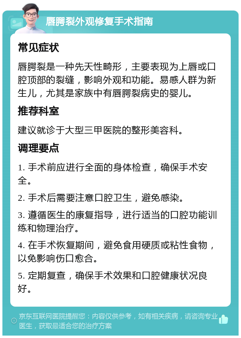 唇腭裂外观修复手术指南 常见症状 唇腭裂是一种先天性畸形，主要表现为上唇或口腔顶部的裂缝，影响外观和功能。易感人群为新生儿，尤其是家族中有唇腭裂病史的婴儿。 推荐科室 建议就诊于大型三甲医院的整形美容科。 调理要点 1. 手术前应进行全面的身体检查，确保手术安全。 2. 手术后需要注意口腔卫生，避免感染。 3. 遵循医生的康复指导，进行适当的口腔功能训练和物理治疗。 4. 在手术恢复期间，避免食用硬质或粘性食物，以免影响伤口愈合。 5. 定期复查，确保手术效果和口腔健康状况良好。