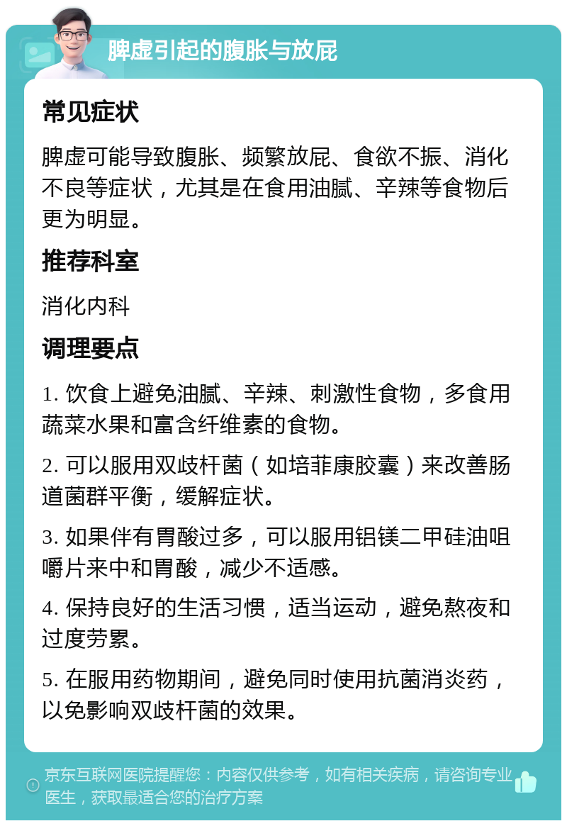 脾虚引起的腹胀与放屁 常见症状 脾虚可能导致腹胀、频繁放屁、食欲不振、消化不良等症状，尤其是在食用油腻、辛辣等食物后更为明显。 推荐科室 消化内科 调理要点 1. 饮食上避免油腻、辛辣、刺激性食物，多食用蔬菜水果和富含纤维素的食物。 2. 可以服用双歧杆菌（如培菲康胶囊）来改善肠道菌群平衡，缓解症状。 3. 如果伴有胃酸过多，可以服用铝镁二甲硅油咀嚼片来中和胃酸，减少不适感。 4. 保持良好的生活习惯，适当运动，避免熬夜和过度劳累。 5. 在服用药物期间，避免同时使用抗菌消炎药，以免影响双歧杆菌的效果。