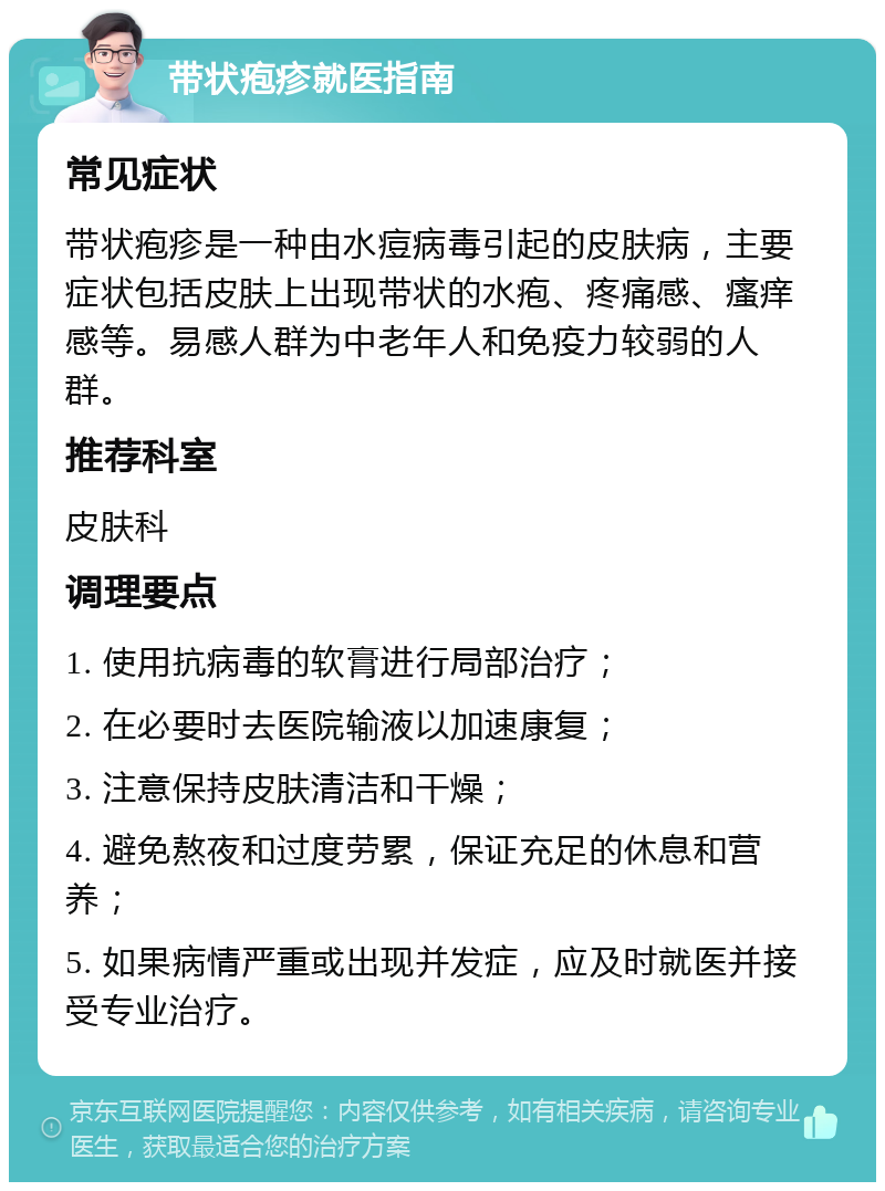 带状疱疹就医指南 常见症状 带状疱疹是一种由水痘病毒引起的皮肤病，主要症状包括皮肤上出现带状的水疱、疼痛感、瘙痒感等。易感人群为中老年人和免疫力较弱的人群。 推荐科室 皮肤科 调理要点 1. 使用抗病毒的软膏进行局部治疗； 2. 在必要时去医院输液以加速康复； 3. 注意保持皮肤清洁和干燥； 4. 避免熬夜和过度劳累，保证充足的休息和营养； 5. 如果病情严重或出现并发症，应及时就医并接受专业治疗。