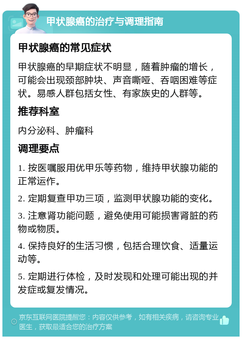 甲状腺癌的治疗与调理指南 甲状腺癌的常见症状 甲状腺癌的早期症状不明显，随着肿瘤的增长，可能会出现颈部肿块、声音嘶哑、吞咽困难等症状。易感人群包括女性、有家族史的人群等。 推荐科室 内分泌科、肿瘤科 调理要点 1. 按医嘱服用优甲乐等药物，维持甲状腺功能的正常运作。 2. 定期复查甲功三项，监测甲状腺功能的变化。 3. 注意肾功能问题，避免使用可能损害肾脏的药物或物质。 4. 保持良好的生活习惯，包括合理饮食、适量运动等。 5. 定期进行体检，及时发现和处理可能出现的并发症或复发情况。