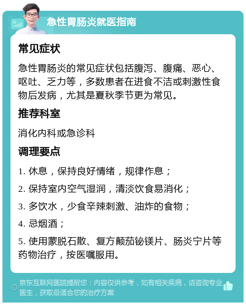 急性胃肠炎就医指南 常见症状 急性胃肠炎的常见症状包括腹泻、腹痛、恶心、呕吐、乏力等，多数患者在进食不洁或刺激性食物后发病，尤其是夏秋季节更为常见。 推荐科室 消化内科或急诊科 调理要点 1. 休息，保持良好情绪，规律作息； 2. 保持室内空气湿润，清淡饮食易消化； 3. 多饮水，少食辛辣刺激、油炸的食物； 4. 忌烟酒； 5. 使用蒙脱石散、复方颠茄铋镁片、肠炎宁片等药物治疗，按医嘱服用。