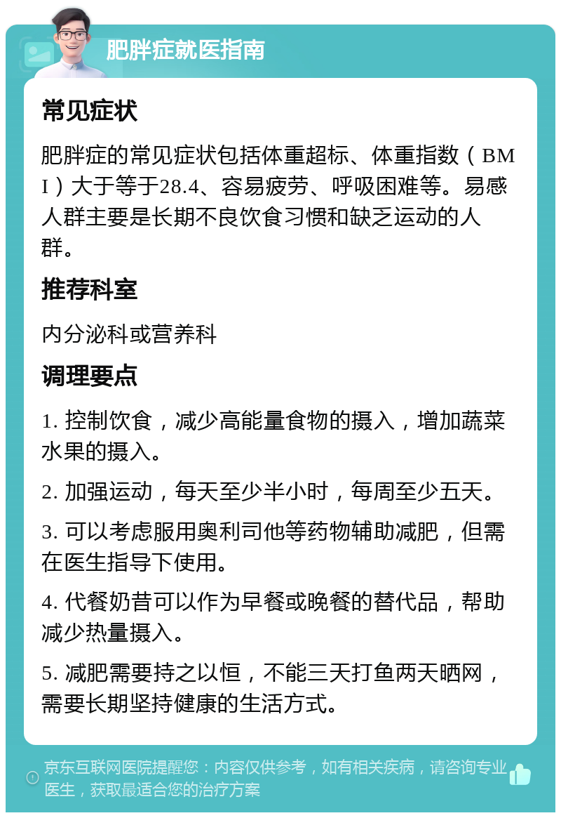 肥胖症就医指南 常见症状 肥胖症的常见症状包括体重超标、体重指数（BMI）大于等于28.4、容易疲劳、呼吸困难等。易感人群主要是长期不良饮食习惯和缺乏运动的人群。 推荐科室 内分泌科或营养科 调理要点 1. 控制饮食，减少高能量食物的摄入，增加蔬菜水果的摄入。 2. 加强运动，每天至少半小时，每周至少五天。 3. 可以考虑服用奥利司他等药物辅助减肥，但需在医生指导下使用。 4. 代餐奶昔可以作为早餐或晚餐的替代品，帮助减少热量摄入。 5. 减肥需要持之以恒，不能三天打鱼两天晒网，需要长期坚持健康的生活方式。