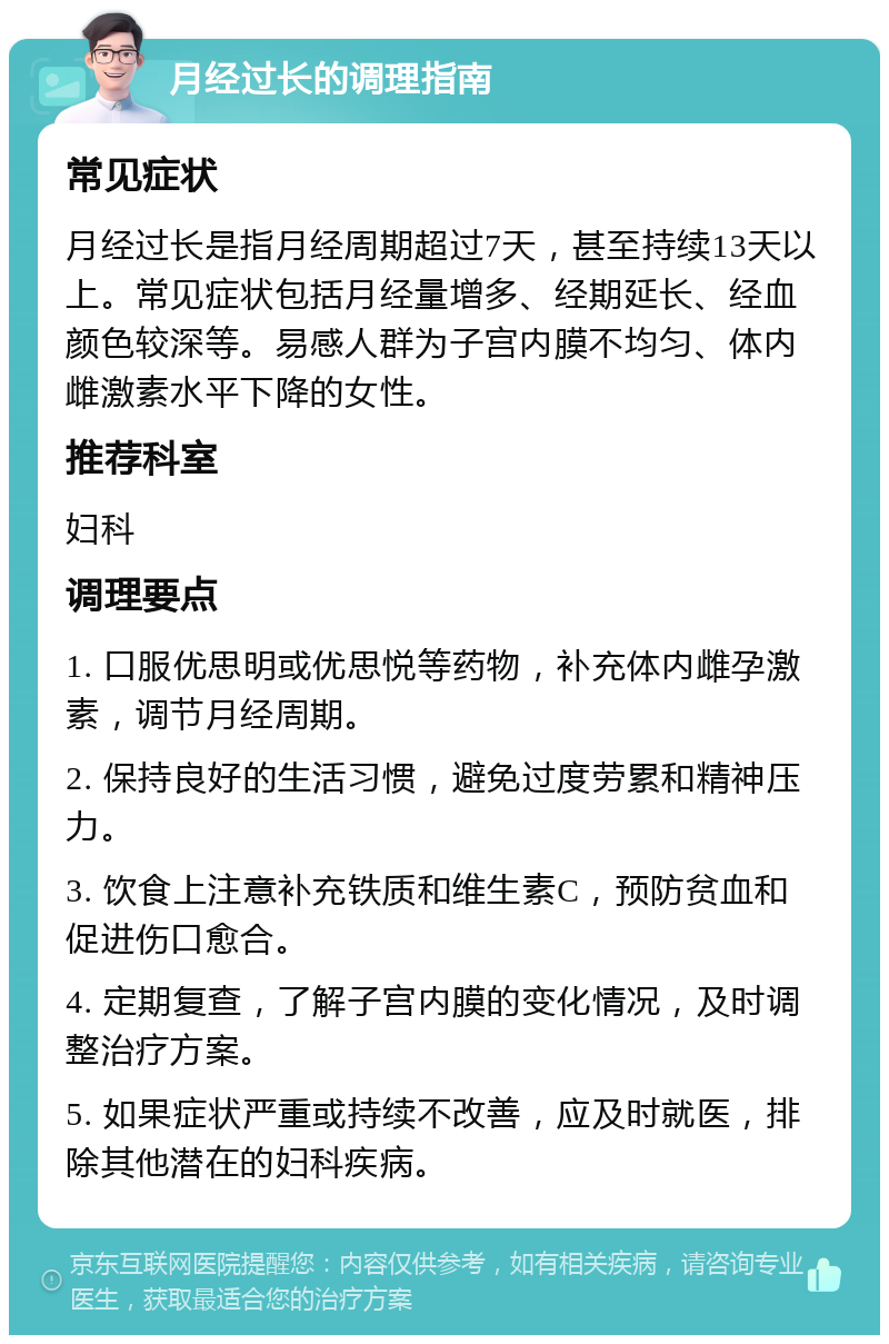 月经过长的调理指南 常见症状 月经过长是指月经周期超过7天，甚至持续13天以上。常见症状包括月经量增多、经期延长、经血颜色较深等。易感人群为子宫内膜不均匀、体内雌激素水平下降的女性。 推荐科室 妇科 调理要点 1. 口服优思明或优思悦等药物，补充体内雌孕激素，调节月经周期。 2. 保持良好的生活习惯，避免过度劳累和精神压力。 3. 饮食上注意补充铁质和维生素C，预防贫血和促进伤口愈合。 4. 定期复查，了解子宫内膜的变化情况，及时调整治疗方案。 5. 如果症状严重或持续不改善，应及时就医，排除其他潜在的妇科疾病。