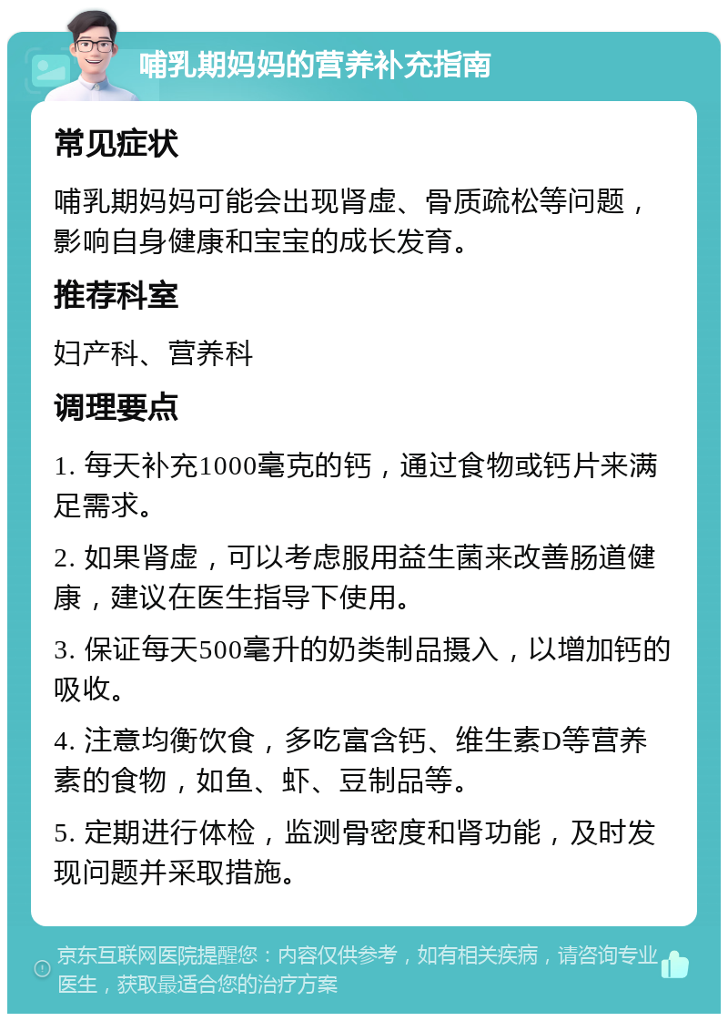 哺乳期妈妈的营养补充指南 常见症状 哺乳期妈妈可能会出现肾虚、骨质疏松等问题，影响自身健康和宝宝的成长发育。 推荐科室 妇产科、营养科 调理要点 1. 每天补充1000毫克的钙，通过食物或钙片来满足需求。 2. 如果肾虚，可以考虑服用益生菌来改善肠道健康，建议在医生指导下使用。 3. 保证每天500毫升的奶类制品摄入，以增加钙的吸收。 4. 注意均衡饮食，多吃富含钙、维生素D等营养素的食物，如鱼、虾、豆制品等。 5. 定期进行体检，监测骨密度和肾功能，及时发现问题并采取措施。