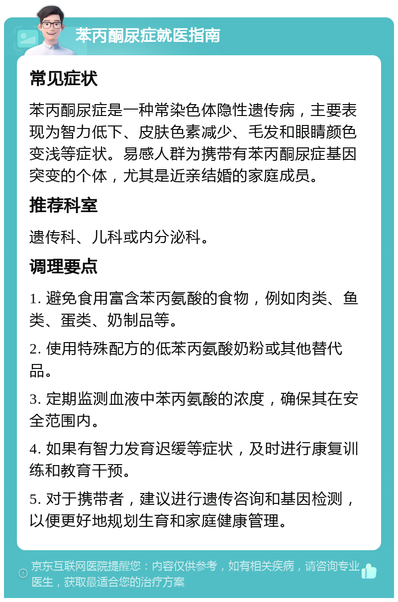 苯丙酮尿症就医指南 常见症状 苯丙酮尿症是一种常染色体隐性遗传病，主要表现为智力低下、皮肤色素减少、毛发和眼睛颜色变浅等症状。易感人群为携带有苯丙酮尿症基因突变的个体，尤其是近亲结婚的家庭成员。 推荐科室 遗传科、儿科或内分泌科。 调理要点 1. 避免食用富含苯丙氨酸的食物，例如肉类、鱼类、蛋类、奶制品等。 2. 使用特殊配方的低苯丙氨酸奶粉或其他替代品。 3. 定期监测血液中苯丙氨酸的浓度，确保其在安全范围内。 4. 如果有智力发育迟缓等症状，及时进行康复训练和教育干预。 5. 对于携带者，建议进行遗传咨询和基因检测，以便更好地规划生育和家庭健康管理。