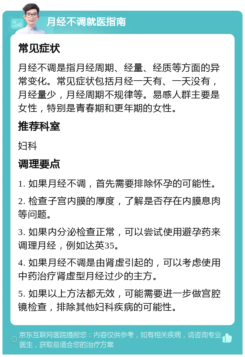 月经不调就医指南 常见症状 月经不调是指月经周期、经量、经质等方面的异常变化。常见症状包括月经一天有、一天没有，月经量少，月经周期不规律等。易感人群主要是女性，特别是青春期和更年期的女性。 推荐科室 妇科 调理要点 1. 如果月经不调，首先需要排除怀孕的可能性。 2. 检查子宫内膜的厚度，了解是否存在内膜息肉等问题。 3. 如果内分泌检查正常，可以尝试使用避孕药来调理月经，例如达英35。 4. 如果月经不调是由肾虚引起的，可以考虑使用中药治疗肾虚型月经过少的主方。 5. 如果以上方法都无效，可能需要进一步做宫腔镜检查，排除其他妇科疾病的可能性。