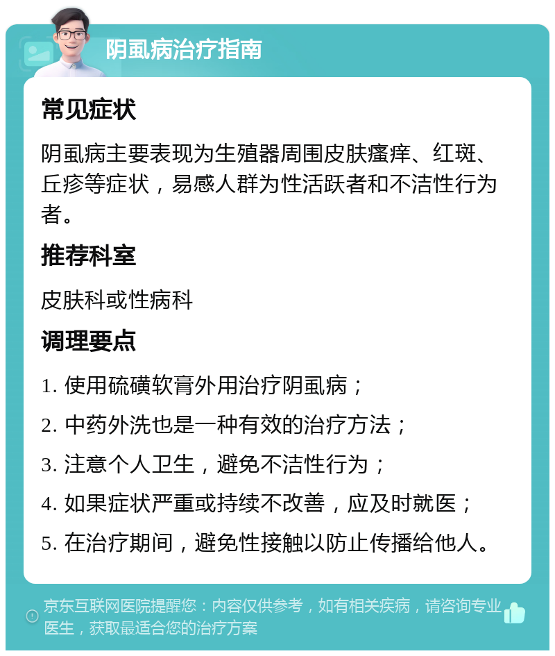 阴虱病治疗指南 常见症状 阴虱病主要表现为生殖器周围皮肤瘙痒、红斑、丘疹等症状，易感人群为性活跃者和不洁性行为者。 推荐科室 皮肤科或性病科 调理要点 1. 使用硫磺软膏外用治疗阴虱病； 2. 中药外洗也是一种有效的治疗方法； 3. 注意个人卫生，避免不洁性行为； 4. 如果症状严重或持续不改善，应及时就医； 5. 在治疗期间，避免性接触以防止传播给他人。