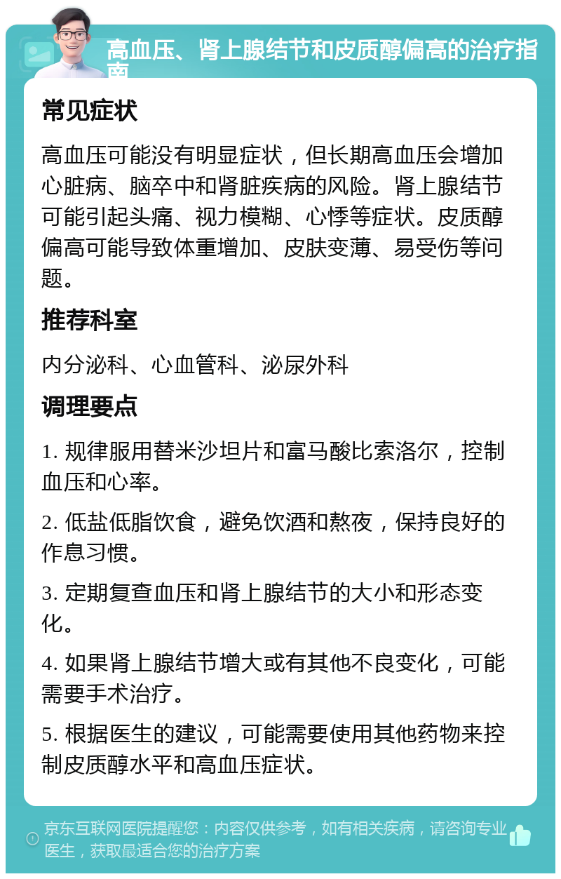 高血压、肾上腺结节和皮质醇偏高的治疗指南 常见症状 高血压可能没有明显症状，但长期高血压会增加心脏病、脑卒中和肾脏疾病的风险。肾上腺结节可能引起头痛、视力模糊、心悸等症状。皮质醇偏高可能导致体重增加、皮肤变薄、易受伤等问题。 推荐科室 内分泌科、心血管科、泌尿外科 调理要点 1. 规律服用替米沙坦片和富马酸比索洛尔，控制血压和心率。 2. 低盐低脂饮食，避免饮酒和熬夜，保持良好的作息习惯。 3. 定期复查血压和肾上腺结节的大小和形态变化。 4. 如果肾上腺结节增大或有其他不良变化，可能需要手术治疗。 5. 根据医生的建议，可能需要使用其他药物来控制皮质醇水平和高血压症状。