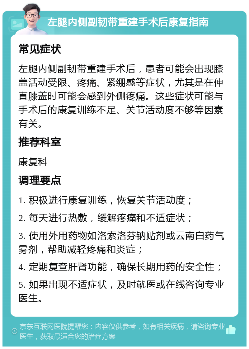 左腿内侧副韧带重建手术后康复指南 常见症状 左腿内侧副韧带重建手术后，患者可能会出现膝盖活动受限、疼痛、紧绷感等症状，尤其是在伸直膝盖时可能会感到外侧疼痛。这些症状可能与手术后的康复训练不足、关节活动度不够等因素有关。 推荐科室 康复科 调理要点 1. 积极进行康复训练，恢复关节活动度； 2. 每天进行热敷，缓解疼痛和不适症状； 3. 使用外用药物如洛索洛芬钠贴剂或云南白药气雾剂，帮助减轻疼痛和炎症； 4. 定期复查肝肾功能，确保长期用药的安全性； 5. 如果出现不适症状，及时就医或在线咨询专业医生。