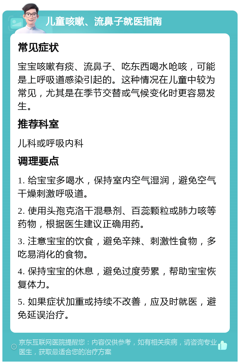 儿童咳嗽、流鼻子就医指南 常见症状 宝宝咳嗽有痰、流鼻子、吃东西喝水呛咳，可能是上呼吸道感染引起的。这种情况在儿童中较为常见，尤其是在季节交替或气候变化时更容易发生。 推荐科室 儿科或呼吸内科 调理要点 1. 给宝宝多喝水，保持室内空气湿润，避免空气干燥刺激呼吸道。 2. 使用头孢克洛干混悬剂、百蕊颗粒或肺力咳等药物，根据医生建议正确用药。 3. 注意宝宝的饮食，避免辛辣、刺激性食物，多吃易消化的食物。 4. 保持宝宝的休息，避免过度劳累，帮助宝宝恢复体力。 5. 如果症状加重或持续不改善，应及时就医，避免延误治疗。