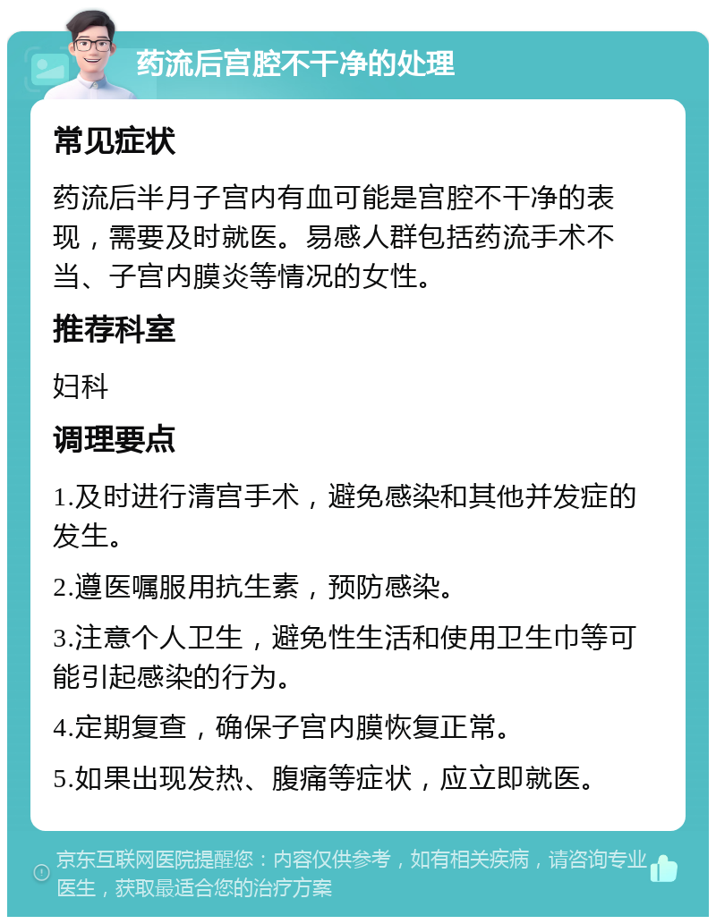 药流后宫腔不干净的处理 常见症状 药流后半月子宫内有血可能是宫腔不干净的表现，需要及时就医。易感人群包括药流手术不当、子宫内膜炎等情况的女性。 推荐科室 妇科 调理要点 1.及时进行清宫手术，避免感染和其他并发症的发生。 2.遵医嘱服用抗生素，预防感染。 3.注意个人卫生，避免性生活和使用卫生巾等可能引起感染的行为。 4.定期复查，确保子宫内膜恢复正常。 5.如果出现发热、腹痛等症状，应立即就医。