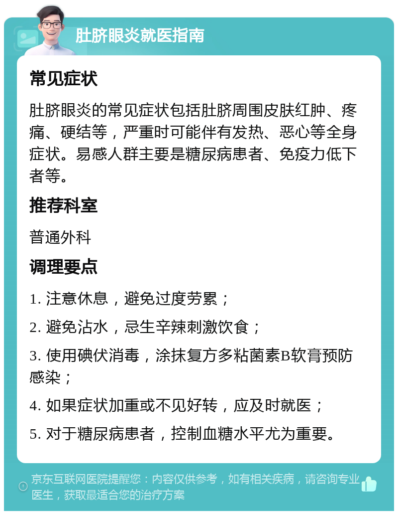 肚脐眼炎就医指南 常见症状 肚脐眼炎的常见症状包括肚脐周围皮肤红肿、疼痛、硬结等，严重时可能伴有发热、恶心等全身症状。易感人群主要是糖尿病患者、免疫力低下者等。 推荐科室 普通外科 调理要点 1. 注意休息，避免过度劳累； 2. 避免沾水，忌生辛辣刺激饮食； 3. 使用碘伏消毒，涂抹复方多粘菌素B软膏预防感染； 4. 如果症状加重或不见好转，应及时就医； 5. 对于糖尿病患者，控制血糖水平尤为重要。